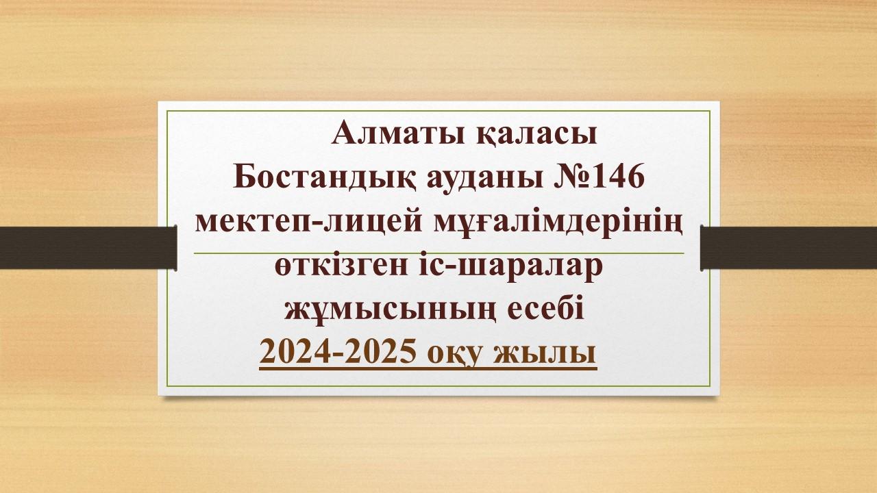 Алматы қаласы Бостандық ауданы №146 мектеп-лицей мұғалімдерінің өткізген іс-шаралар жұмысының есебі (2024-2025 оқу жылы)